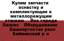  Купим запчасти, оснастку и комплектующие к металлорежущим станкам. - Все города Бизнес » Оборудование   . Башкортостан респ.,Баймакский р-н